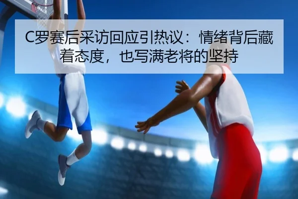 C罗赛后采访回应引热议：情绪背后藏着态度，也写满老将的坚持